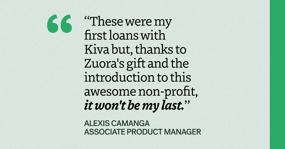 “These were my first loans with Kiva but, thanks to Zuora's gift and the introduction to this awesome non-profit, it won't be my last,” said Alexis Camanga, Associate Product Manager at Zuora.